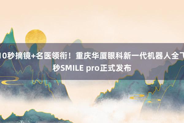 10秒摘镜+名医领衔！重庆华厦眼科新一代机器人全飞秒SMILE pro正式发布
