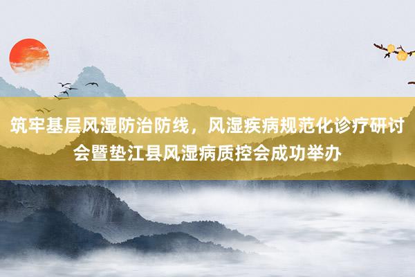 筑牢基层风湿防治防线，风湿疾病规范化诊疗研讨会暨垫江县风湿病质控会成功举办