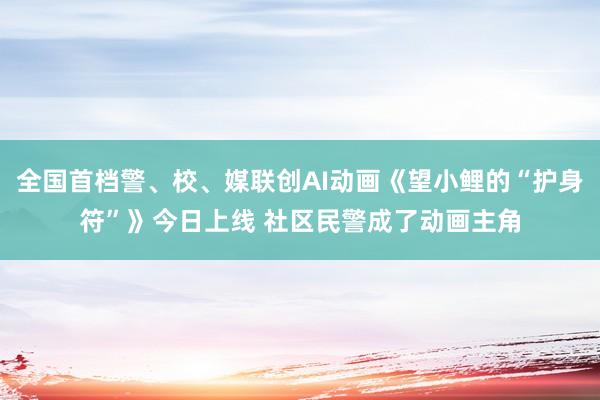 全国首档警、校、媒联创AI动画《望小鲤的“护身符”》今日上线 社区民警成了动画主角