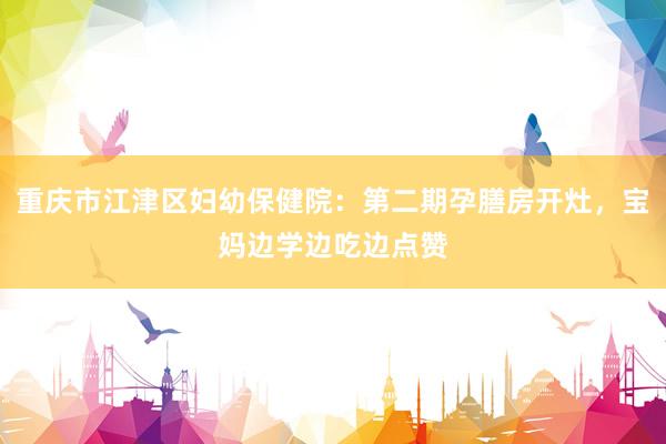 重庆市江津区妇幼保健院：第二期孕膳房开灶，宝妈边学边吃边点赞
