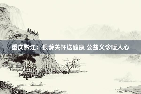 重庆黔江：银龄关怀送健康 公益义诊暖人心