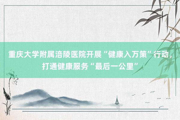 重庆大学附属涪陵医院开展“健康入万策”行动，打通健康服务“最后一公里”
