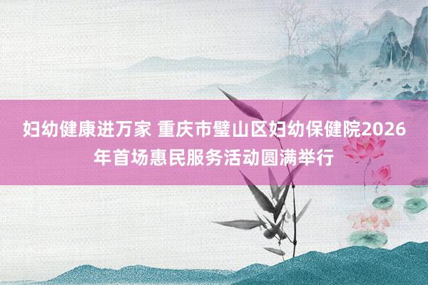 妇幼健康进万家 重庆市璧山区妇幼保健院2026年首场惠民服务活动圆满举行