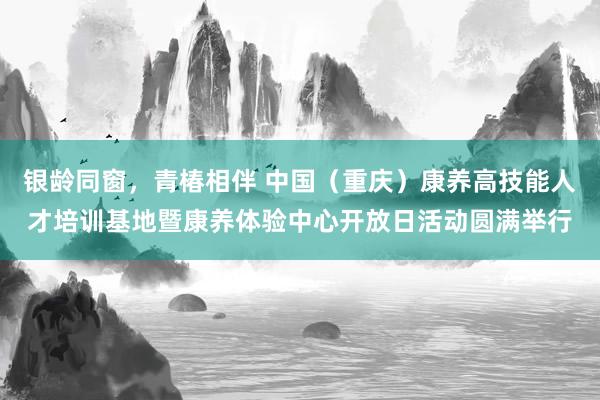 银龄同窗，青椿相伴 中国（重庆）康养高技能人才培训基地暨康养体验中心开放日活动圆满举行