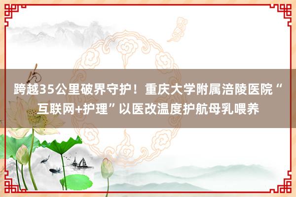 跨越35公里破界守护！重庆大学附属涪陵医院“互联网+护理”以医改温度护航母乳喂养