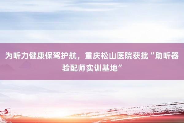 为听力健康保驾护航，重庆松山医院获批“助听器验配师实训基地”