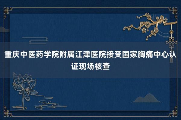 重庆中医药学院附属江津医院接受国家胸痛中心认证现场核查
