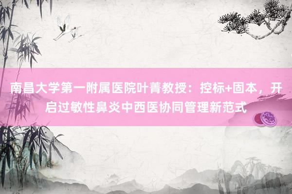 南昌大学第一附属医院叶菁教授：控标+固本，开启过敏性鼻炎中西医协同管理新范式