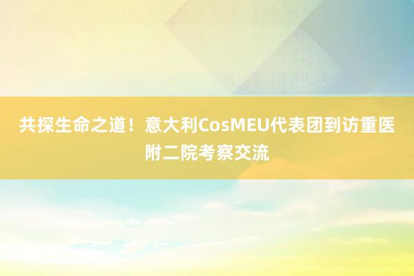 共探生命之道！意大利CosMEU代表团到访重医附二院考察交流