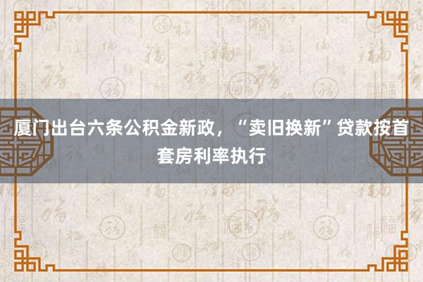 厦门出台六条公积金新政，“卖旧换新”贷款按首套房利率执行