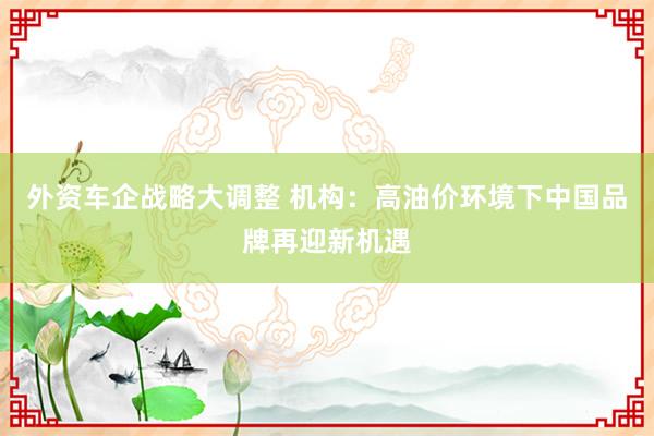 外资车企战略大调整 机构：高油价环境下中国品牌再迎新机遇