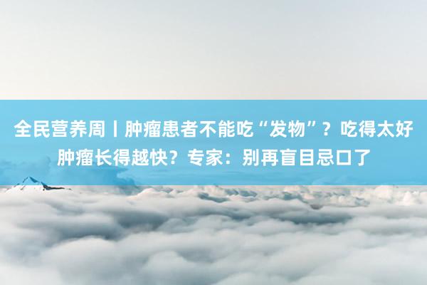 全民营养周丨肿瘤患者不能吃“发物”？吃得太好肿瘤长得越快？专家：别再盲目忌口了