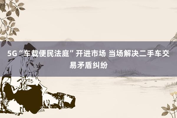 5G“车载便民法庭”开进市场 当场解决二手车交易矛盾纠纷