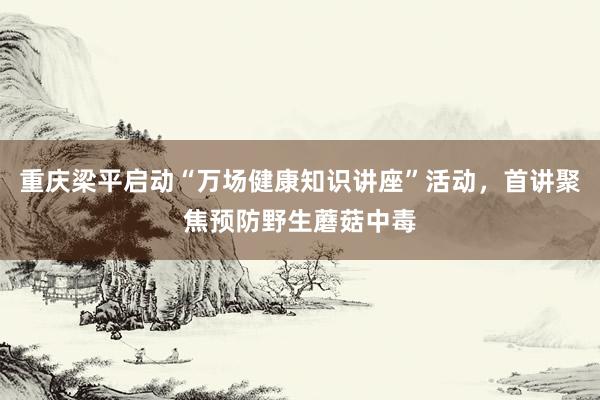 重庆梁平启动“万场健康知识讲座”活动，首讲聚焦预防野生蘑菇中毒