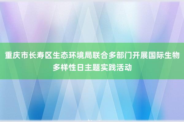 重庆市长寿区生态环境局联合多部门开展国际生物多样性日主题实践活动