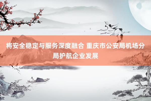 将安全稳定与服务深度融合 重庆市公安局机场分局护航企业发展
