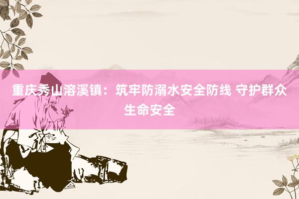 重庆秀山溶溪镇：筑牢防溺水安全防线 守护群众生命安全