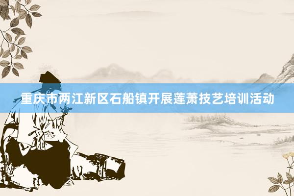 重庆市两江新区石船镇开展莲萧技艺培训活动