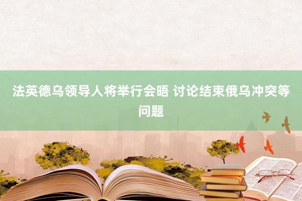 法英德乌领导人将举行会晤 讨论结束俄乌冲突等问题