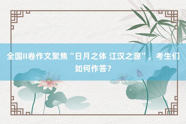 全国II卷作文聚焦“日月之体 江汉之源”，考生们如何作答？