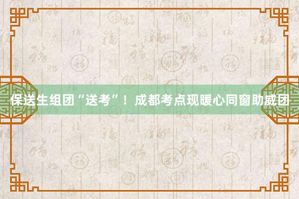 保送生组团“送考”！成都考点现暖心同窗助威团