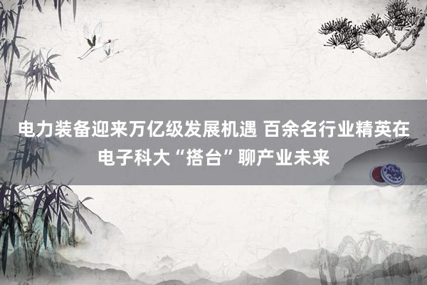 电力装备迎来万亿级发展机遇 百余名行业精英在电子科大“搭台”聊产业未来