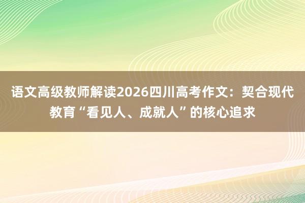 语文高级教师解读2026四川高考作文：契合现代教育“看见人、成就人”的核心追求