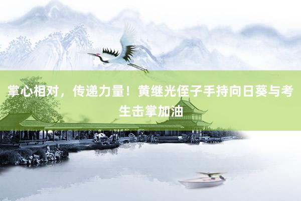 掌心相对，传递力量！黄继光侄子手持向日葵与考生击掌加油