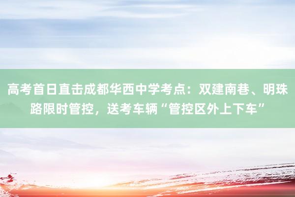高考首日直击成都华西中学考点：双建南巷、明珠路限时管控，送考车辆“管控区外上下车”
