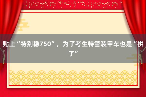 贴上“特别稳750”，为了考生特警装甲车也是“拼了”