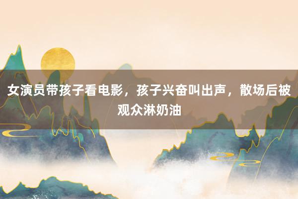 女演员带孩子看电影，孩子兴奋叫出声，散场后被观众淋奶油
