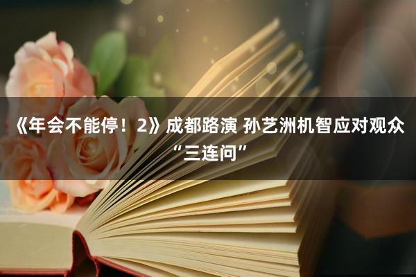 《年会不能停！2》成都路演 孙艺洲机智应对观众“三连问”