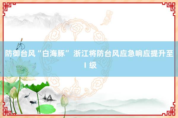 防御台风“白海豚” 浙江将防台风应急响应提升至Ⅰ级