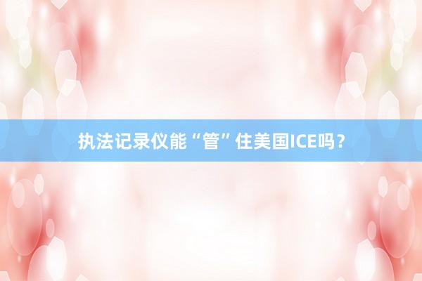 执法记录仪能“管”住美国ICE吗？