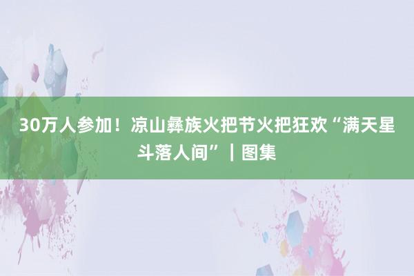 30万人参加！凉山彝族火把节火把狂欢“满天星斗落人间”｜图集