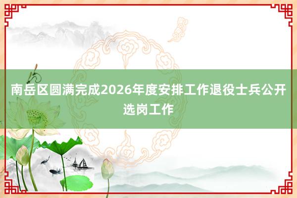 南岳区圆满完成2026年度安排工作退役士兵公开选岗工作