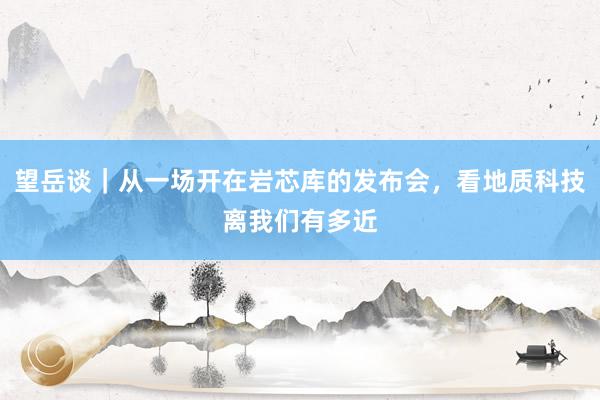 望岳谈｜从一场开在岩芯库的发布会，看地质科技离我们有多近