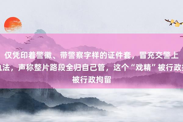 仅凭印着警徽、带警察字样的证件套，冒充交警上岗执法，声称整片路段全归自己管，这个“戏精”被行政拘留