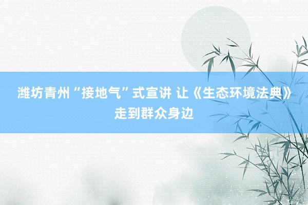 潍坊青州“接地气”式宣讲 让《生态环境法典》走到群众身边