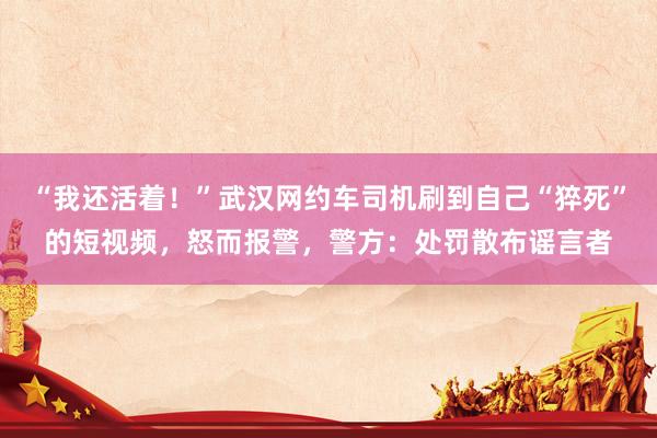 “我还活着！”武汉网约车司机刷到自己“猝死”的短视频，怒而报警，警方：处罚散布谣言者