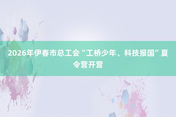 2026年伊春市总工会“工桥少年、科技报国”夏令营开营