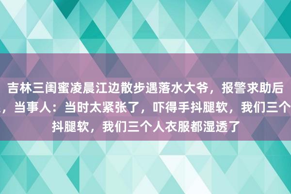 吉林三闺蜜凌晨江边散步遇落水大爷，报警求助后成功将大爷救起，当事人：当时太紧张了，吓得手抖腿软，我们三个人衣服都湿透了