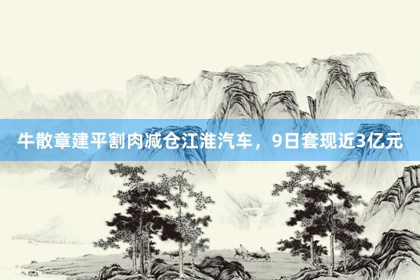 牛散章建平割肉减仓江淮汽车，9日套现近3亿元