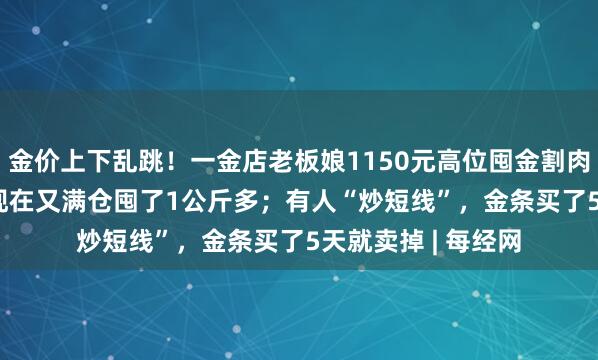 金价上下乱跳！一金店老板娘1150元高位囤金割肉亏“1.5套房”，现在又满仓囤了1公斤多；有人“炒短线”，金条买了5天就卖掉 | 每经网