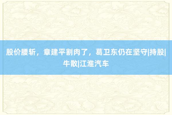 股价腰斩，章建平割肉了，葛卫东仍在坚守|持股|牛散|江淮汽车