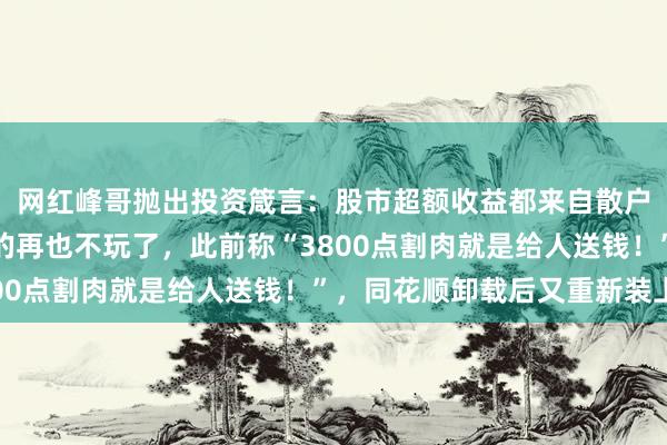 网红峰哥抛出投资箴言：股市超额收益都来自散户盲目割肉，能回本真的再也不玩了，此前称“3800点割肉就是给人送钱！”，同花顺卸载后又重新装上