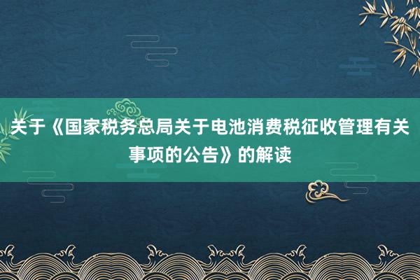 关于《国家税务总局关于电池消费税征收管理有关事项的公告》的解读