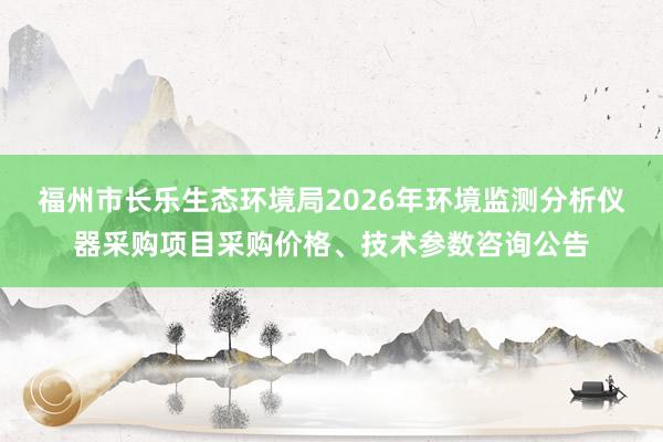 福州市长乐生态环境局2026年环境监测分析仪器采购项目采购价格、技术参数咨询公告