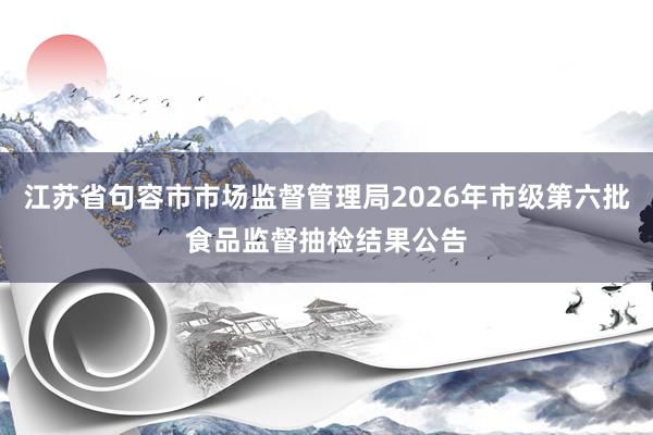 江苏省句容市市场监督管理局2026年市级第六批食品监督抽检结果公告
