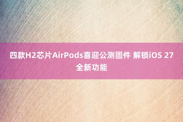 四款H2芯片AirPods喜迎公测固件 解锁iOS 27全新功能